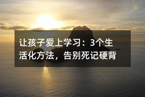 让孩子爱上学习:3个生活化方法,告别死记硬背