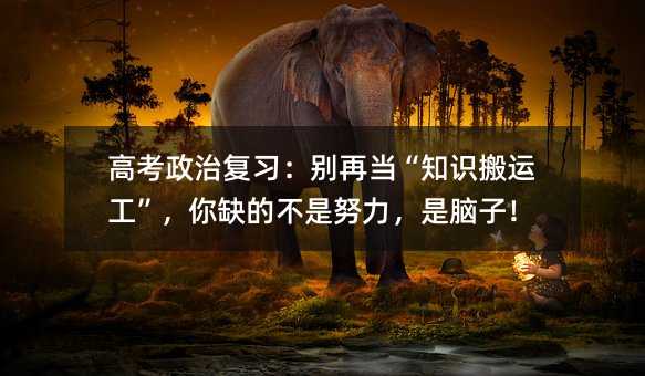 高考政治复习:别再当“知识搬运工”,你缺的不是努力,是脑子!